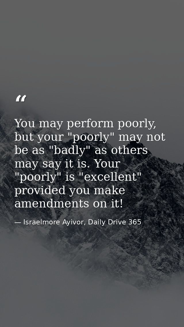 You may perform poorly, but your "poorly" may not be as "badly" as others may say it is. Your "poorly" is "excellent" pr — Israelmore Ayivor, Daily Drive 365