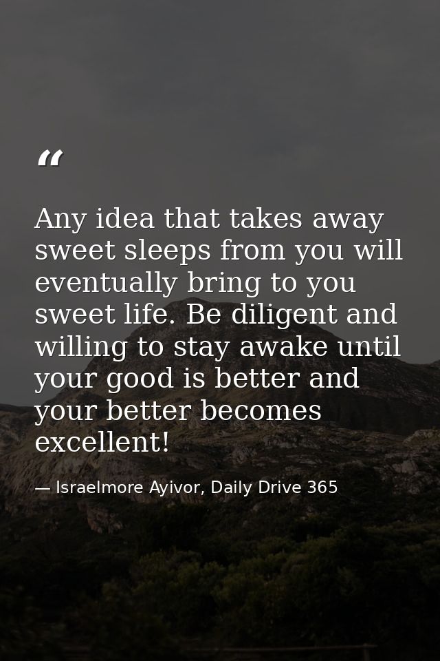 Any idea that takes away sweet sleeps from you will eventually bring to you sweet life. Be diligent and willing to stay  — Israelmore Ayivor, Daily Drive 365