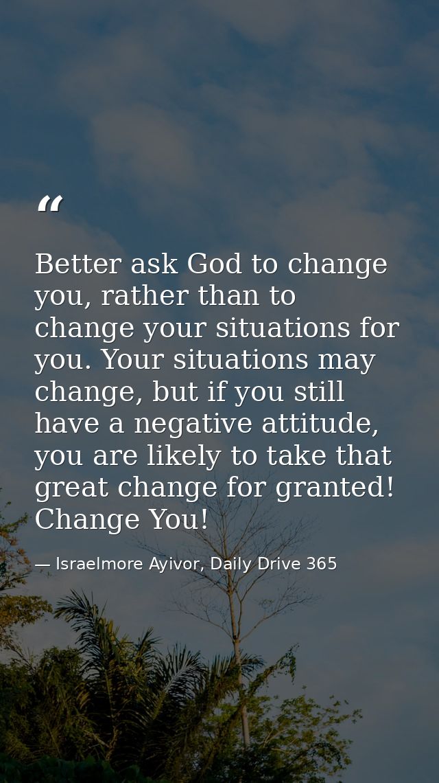 Better ask God to change you, rather than to change your situations for you. Your situations may change, but if you stil — Israelmore Ayivor, Daily Drive 365
