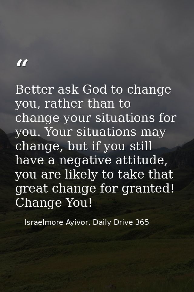 Better ask God to change you, rather than to change your situations for you. Your situations may change, but if you stil — Israelmore Ayivor, Daily Drive 365