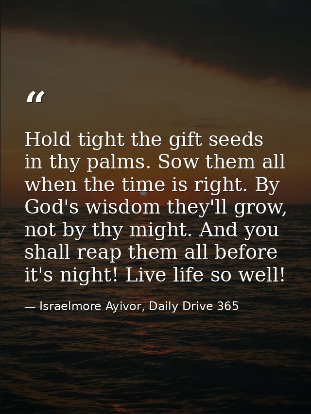 Hold tight the gift seeds in thy palms. Sow them all when the time is right. By God's wisdom they'll grow, not by thy mi — Israelmore Ayivor, Daily Drive 365