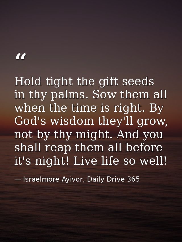 Hold tight the gift seeds in thy palms. Sow them all when the time is right. By God's wisdom they'll grow, not by thy mi — Israelmore Ayivor, Daily Drive 365