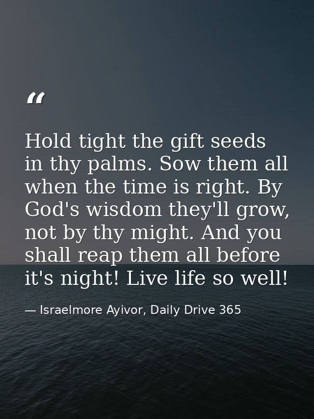 Hold tight the gift seeds in thy palms. Sow them all when the time is right. By God's wisdom they'll grow, not by thy mi — Israelmore Ayivor, Daily Drive 365