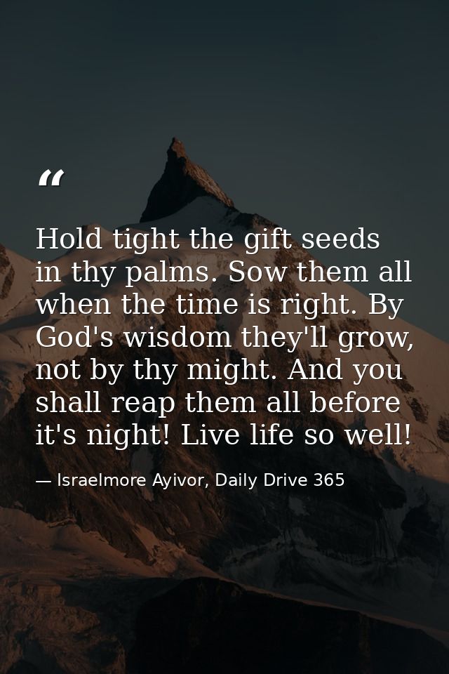 Hold tight the gift seeds in thy palms. Sow them all when the time is right. By God's wisdom they'll grow, not by thy mi — Israelmore Ayivor, Daily Drive 365