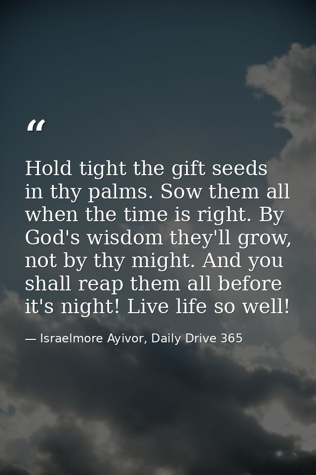 Hold tight the gift seeds in thy palms. Sow them all when the time is right. By God's wisdom they'll grow, not by thy mi — Israelmore Ayivor, Daily Drive 365