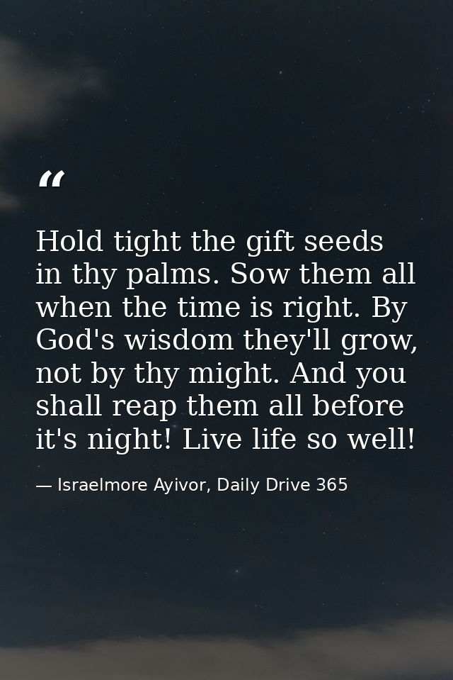 Hold tight the gift seeds in thy palms. Sow them all when the time is right. By God's wisdom they'll grow, not by thy mi — Israelmore Ayivor, Daily Drive 365
