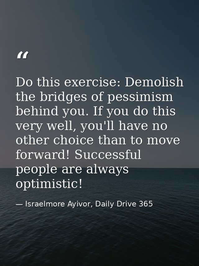 Do this exercise: Demolish the bridges of pessimism behind you. If you do this very well, you'll have no other choice th — Israelmore Ayivor, Daily Drive 365