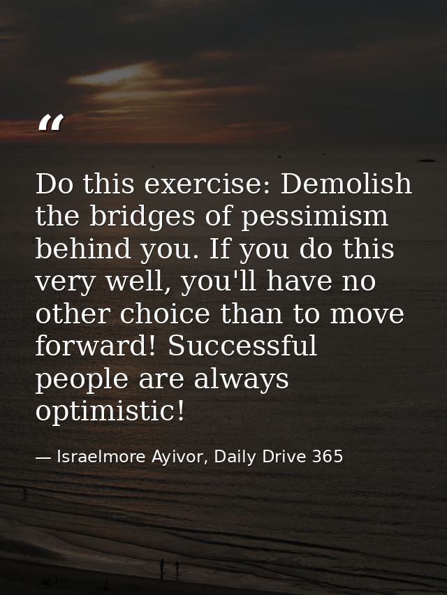 Do this exercise: Demolish the bridges of pessimism behind you. If you do this very well, you'll have no other choice th — Israelmore Ayivor, Daily Drive 365