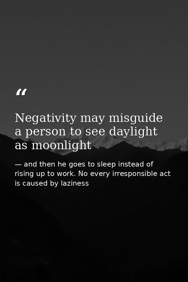 Negativity may misguide a person to see daylight as moonlight — and then he goes to sleep instead of rising up to work. No every irresponsible act is caused by laziness