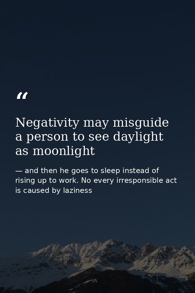 Negativity may misguide a person to see daylight as moonlight — and then he goes to sleep instead of rising up to work. No every irresponsible act is caused by laziness