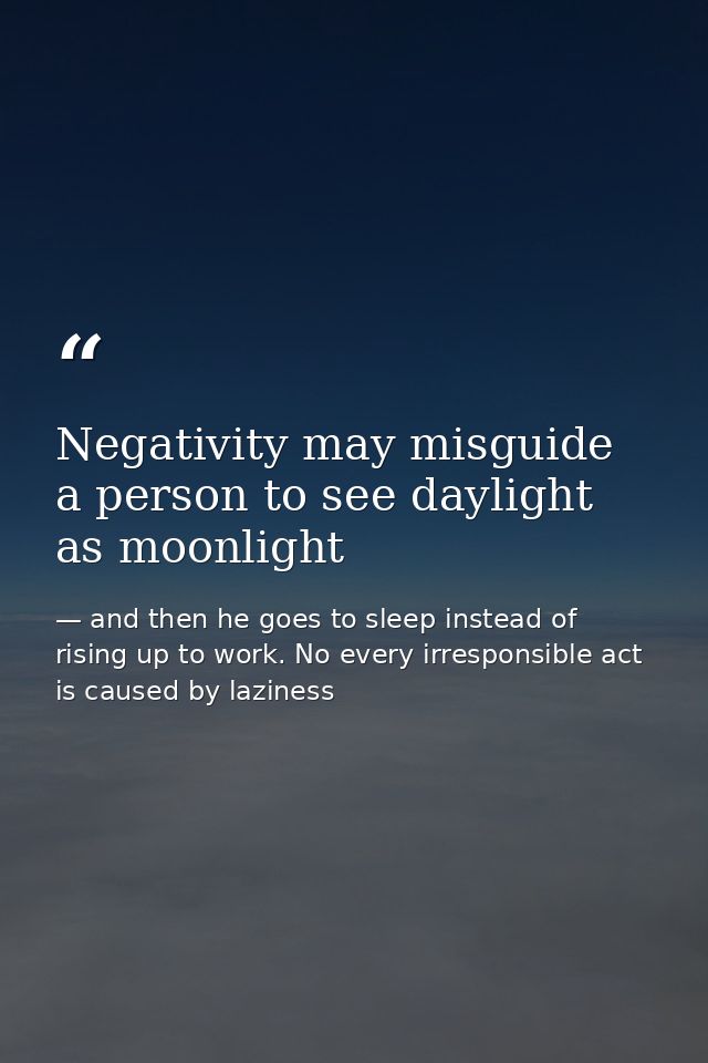 Negativity may misguide a person to see daylight as moonlight — and then he goes to sleep instead of rising up to work. No every irresponsible act is caused by laziness