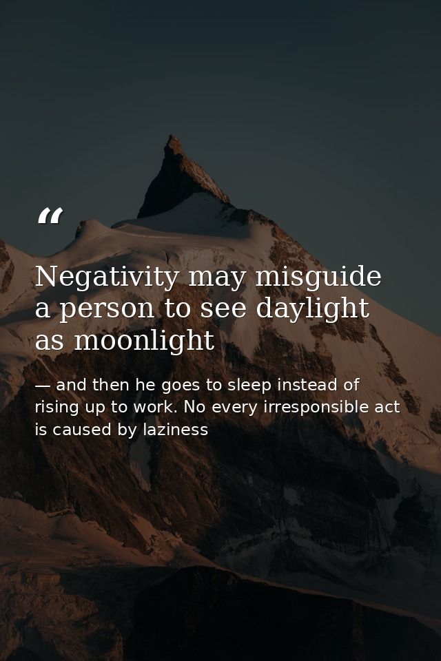 Negativity may misguide a person to see daylight as moonlight — and then he goes to sleep instead of rising up to work. No every irresponsible act is caused by laziness