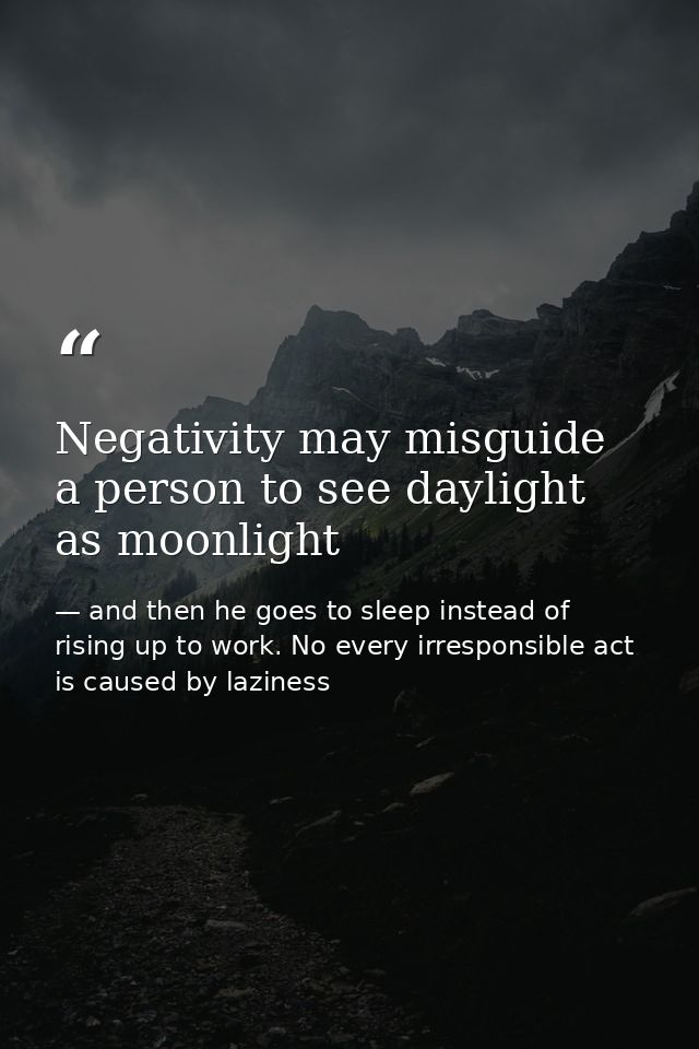 Negativity may misguide a person to see daylight as moonlight — and then he goes to sleep instead of rising up to work. No every irresponsible act is caused by laziness