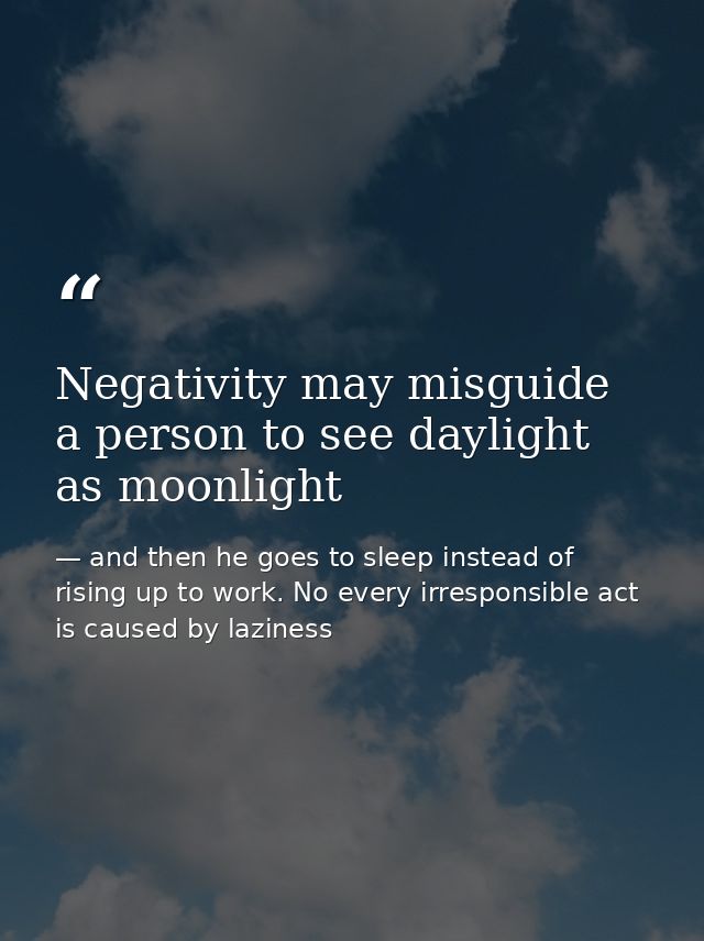 Negativity may misguide a person to see daylight as moonlight — and then he goes to sleep instead of rising up to work. No every irresponsible act is caused by laziness