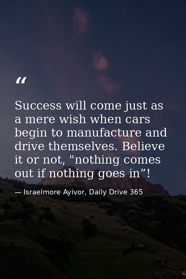 Success will come just as a mere wish when cars begin to manufacture and drive themselves. Believe it or not, "nothing c — Israelmore Ayivor, Daily Drive 365