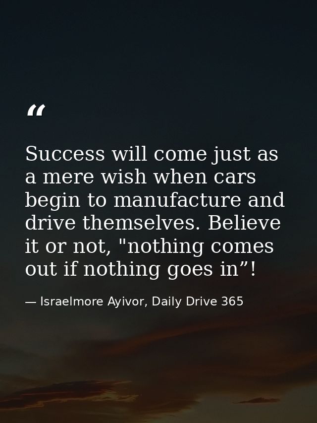 Success will come just as a mere wish when cars begin to manufacture and drive themselves. Believe it or not, "nothing c — Israelmore Ayivor, Daily Drive 365