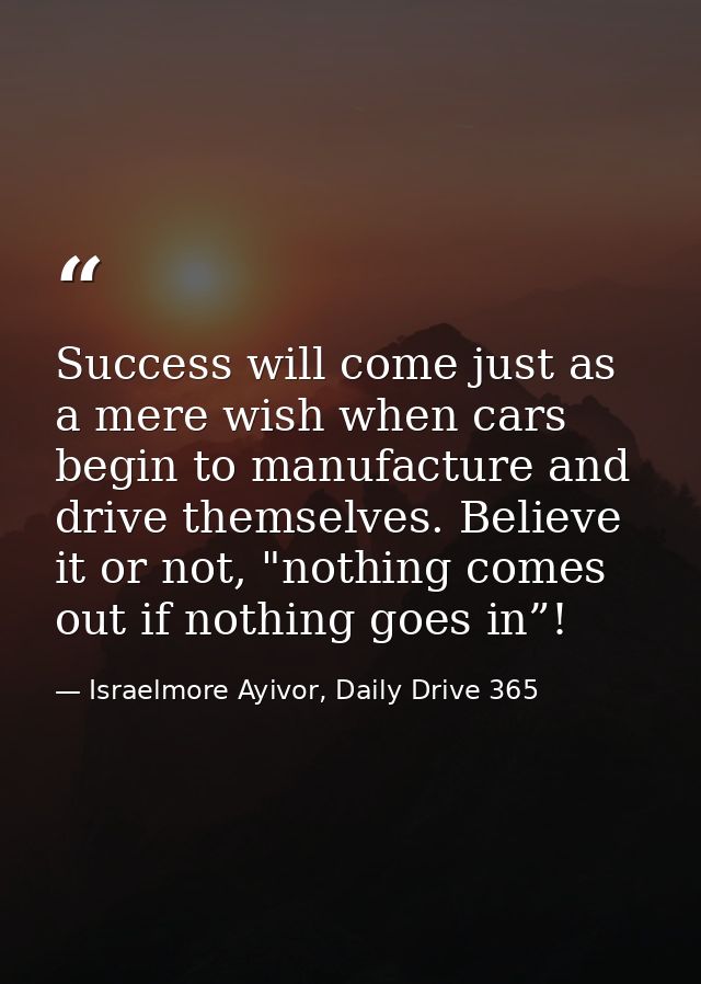 Success will come just as a mere wish when cars begin to manufacture and drive themselves. Believe it or not, "nothing c — Israelmore Ayivor, Daily Drive 365
