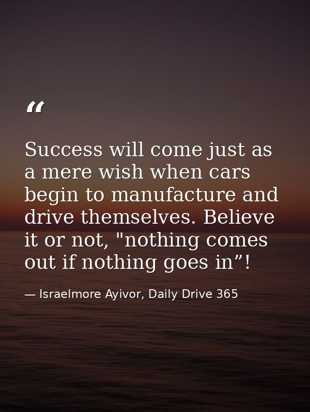 Success will come just as a mere wish when cars begin to manufacture and drive themselves. Believe it or not, "nothing c — Israelmore Ayivor, Daily Drive 365