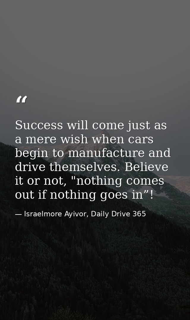 Success will come just as a mere wish when cars begin to manufacture and drive themselves. Believe it or not, "nothing c — Israelmore Ayivor, Daily Drive 365