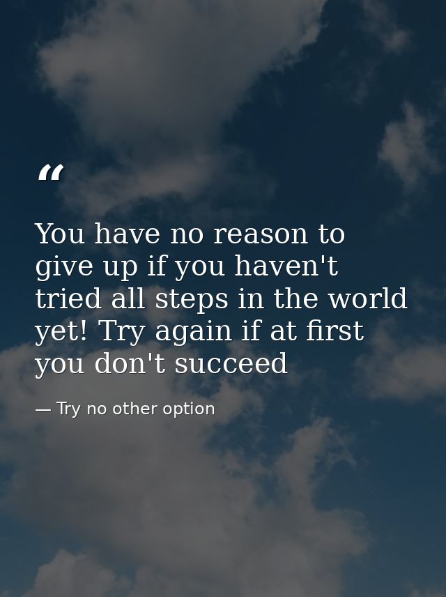 You have no reason to give up if you haven't tried all steps in the world yet! Try again if at first you don't succeed — Try no other option
