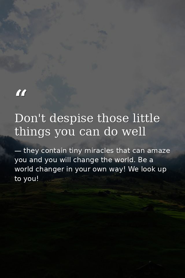 Don't despise those little things you can do well — they contain tiny miracles that can amaze you and you will change the world. Be a world changer in your own way! We look up to you!
