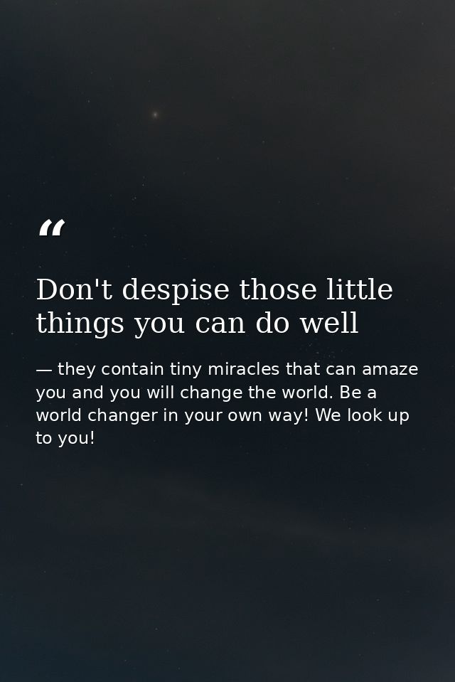 Don't despise those little things you can do well — they contain tiny miracles that can amaze you and you will change the world. Be a world changer in your own way! We look up to you!