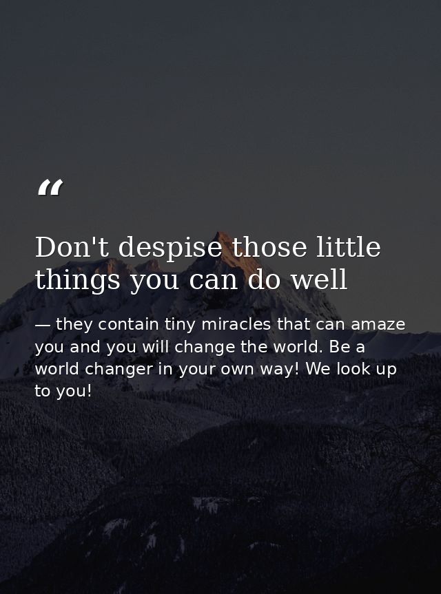 Don't despise those little things you can do well — they contain tiny miracles that can amaze you and you will change the world. Be a world changer in your own way! We look up to you!