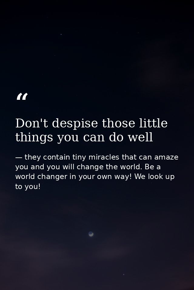 Don't despise those little things you can do well — they contain tiny miracles that can amaze you and you will change the world. Be a world changer in your own way! We look up to you!