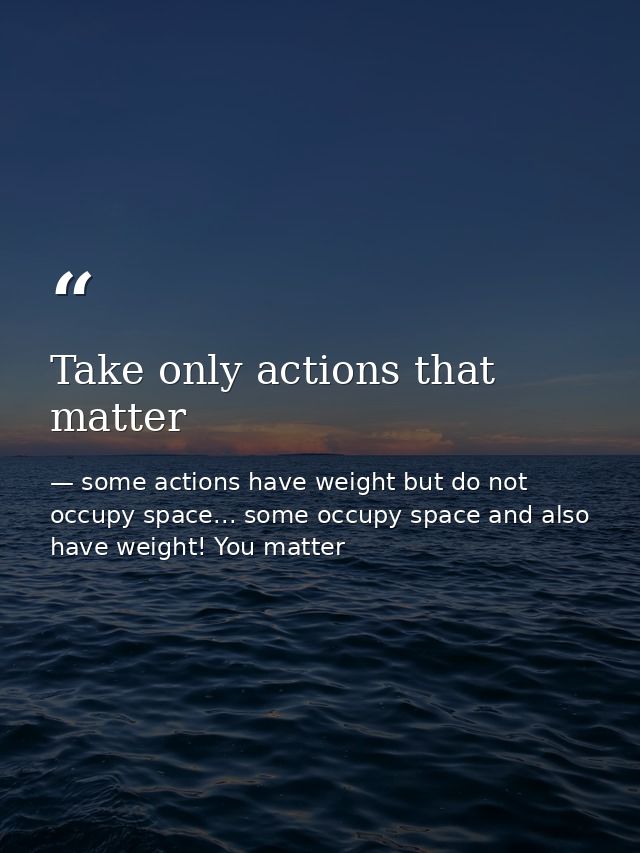Take only actions that matter — some actions have weight but do not occupy space... some occupy space and also have weight! You matter