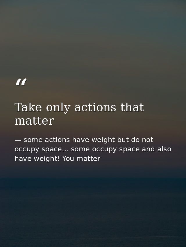 Take only actions that matter — some actions have weight but do not occupy space... some occupy space and also have weight! You matter