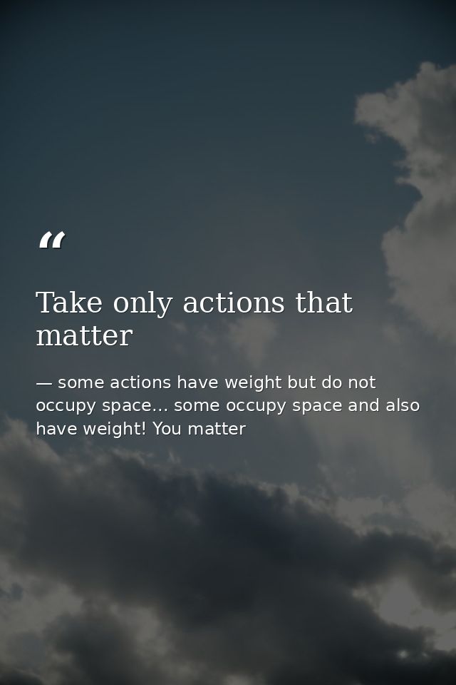 Take only actions that matter — some actions have weight but do not occupy space... some occupy space and also have weight! You matter