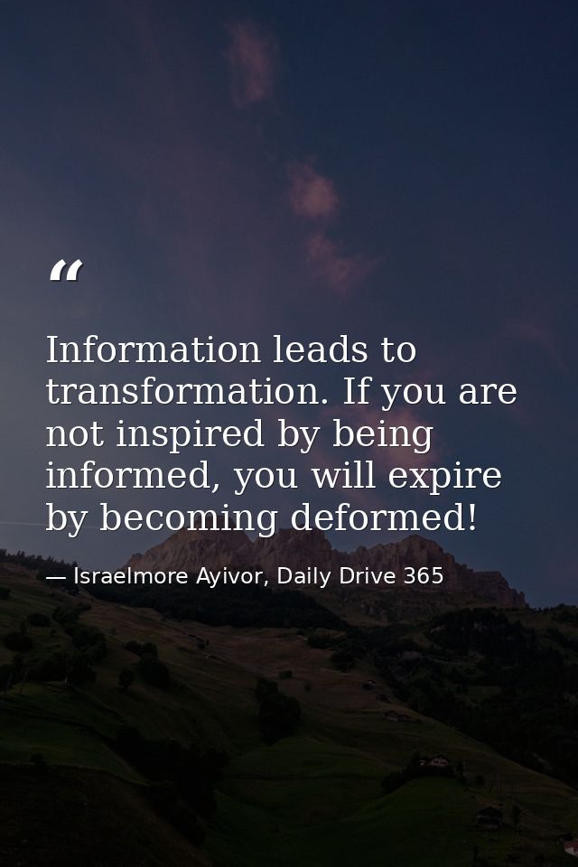 Information leads to transformation. If you are not inspired by being informed, you will expire by becoming deformed! — Israelmore Ayivor, Daily Drive 365