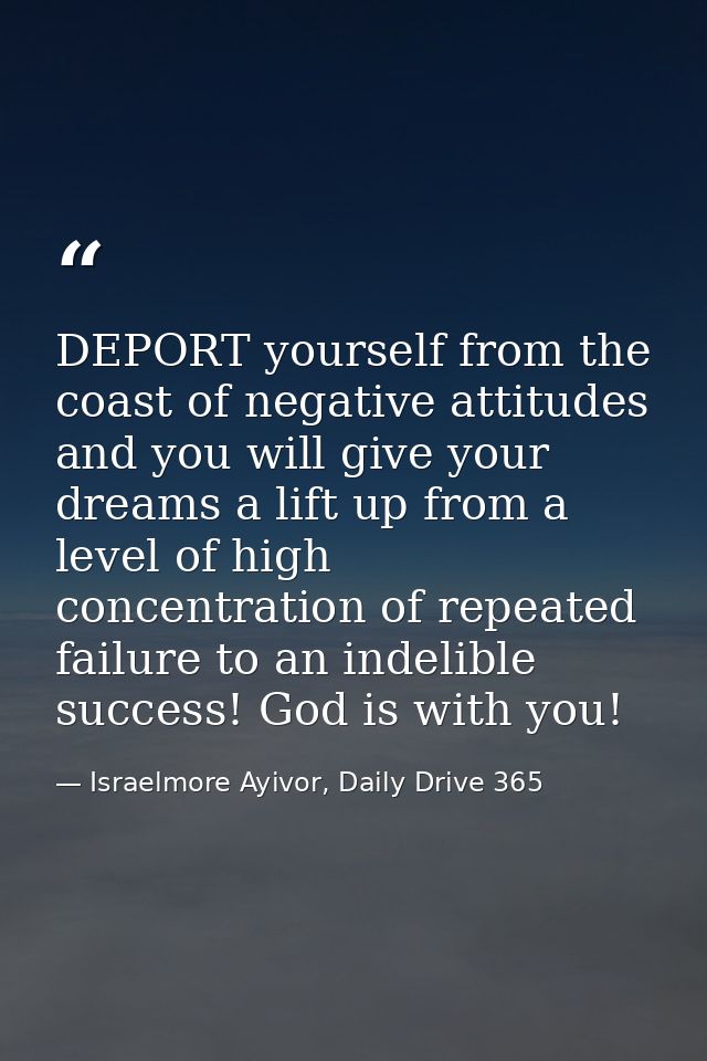 DEPORT yourself from the coast of negative attitudes and you will give your dreams a lift up from a level of high concen — Israelmore Ayivor, Daily Drive 365