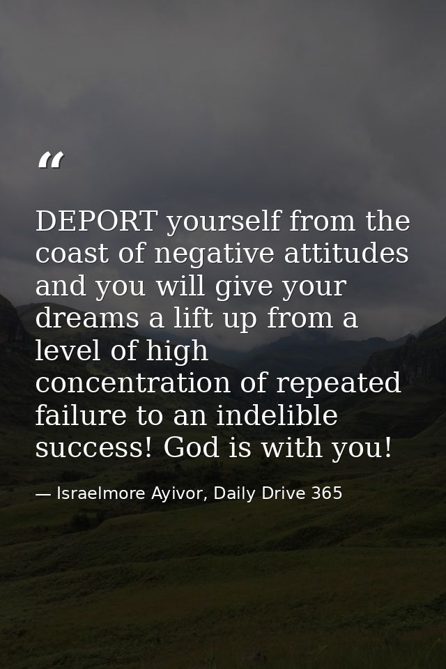 DEPORT yourself from the coast of negative attitudes and you will give your dreams a lift up from a level of high concen — Israelmore Ayivor, Daily Drive 365