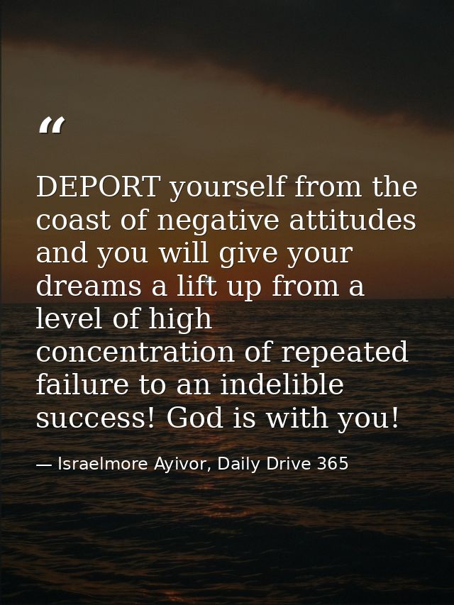 DEPORT yourself from the coast of negative attitudes and you will give your dreams a lift up from a level of high concen — Israelmore Ayivor, Daily Drive 365