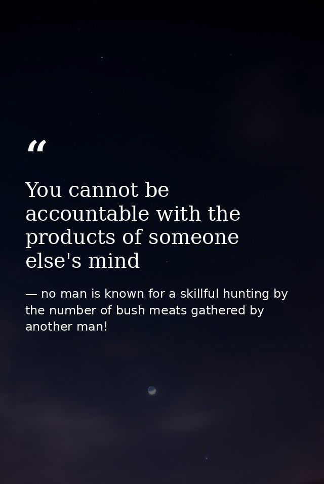 You cannot be accountable with the products of someone else's mind — no man is known for a skillful hunting by the number of bush meats gathered by another man!