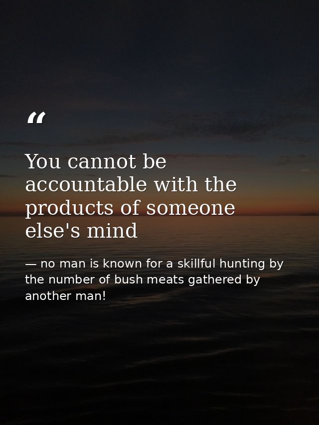 You cannot be accountable with the products of someone else's mind — no man is known for a skillful hunting by the number of bush meats gathered by another man!