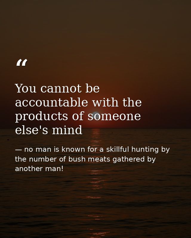 You cannot be accountable with the products of someone else's mind — no man is known for a skillful hunting by the number of bush meats gathered by another man!