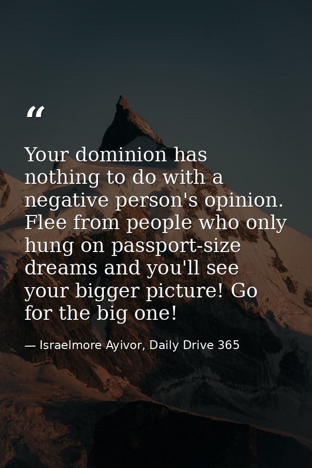 Your dominion has nothing to do with a negative person's opinion. Flee from people who only hung on passport-size dreams — Israelmore Ayivor, Daily Drive 365