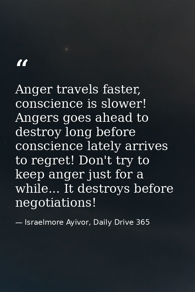Anger travels faster, conscience is slower! Angers goes ahead to destroy long before conscience lately arrives to regret — Israelmore Ayivor, Daily Drive 365