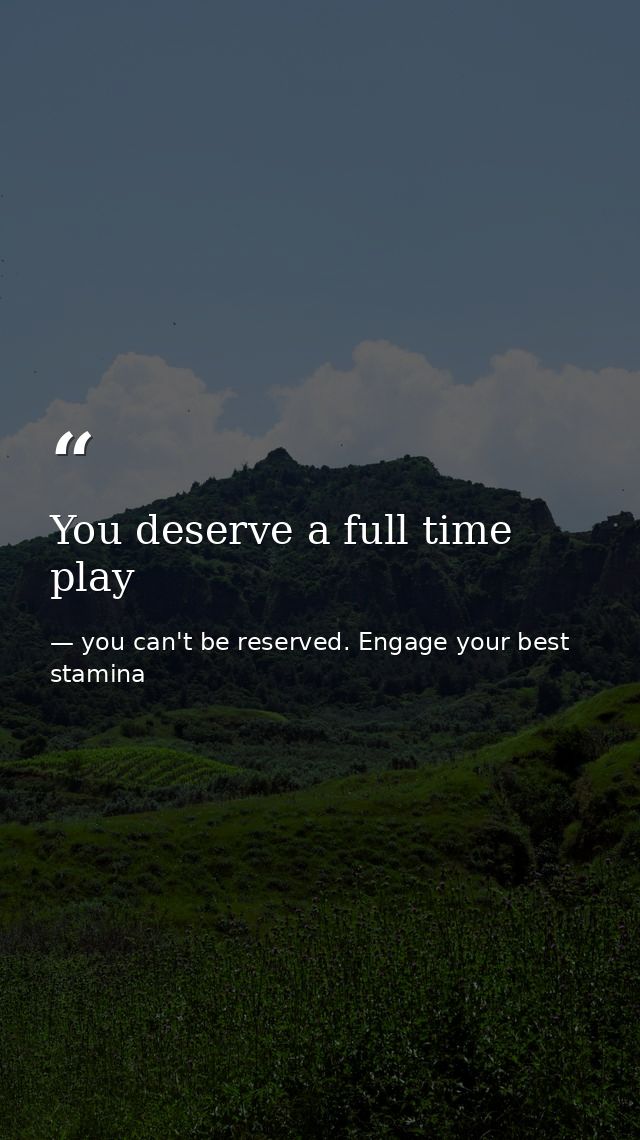 You deserve a full time play — you can't be reserved. Engage your best stamina