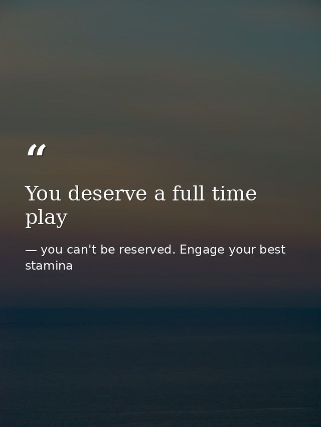 You deserve a full time play — you can't be reserved. Engage your best stamina