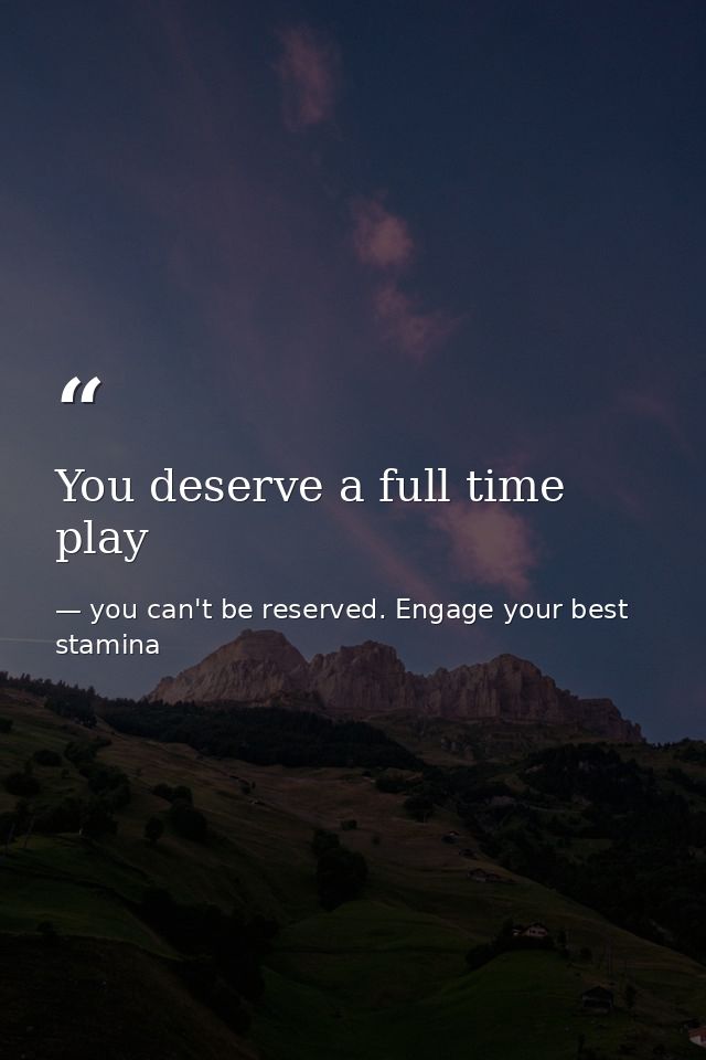 You deserve a full time play — you can't be reserved. Engage your best stamina