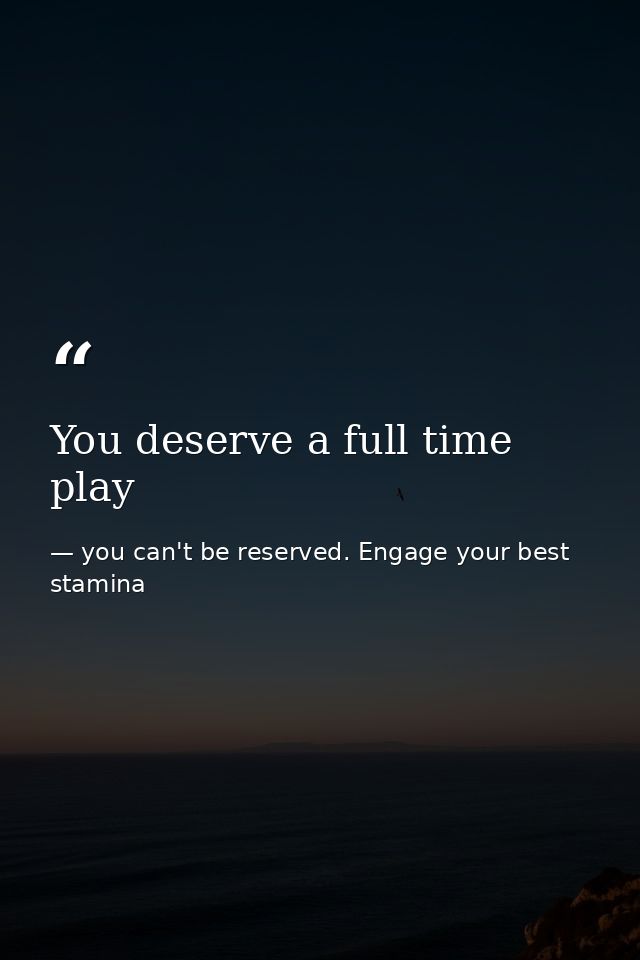 You deserve a full time play — you can't be reserved. Engage your best stamina