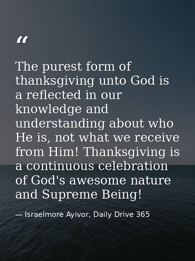 The purest form of thanksgiving unto God is a reflected in our knowledge and understanding about who He is, not what we  — Israelmore Ayivor, Daily Drive 365