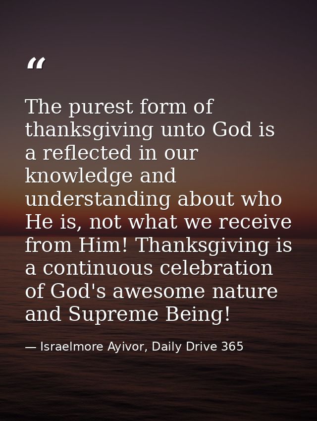The purest form of thanksgiving unto God is a reflected in our knowledge and understanding about who He is, not what we  — Israelmore Ayivor, Daily Drive 365