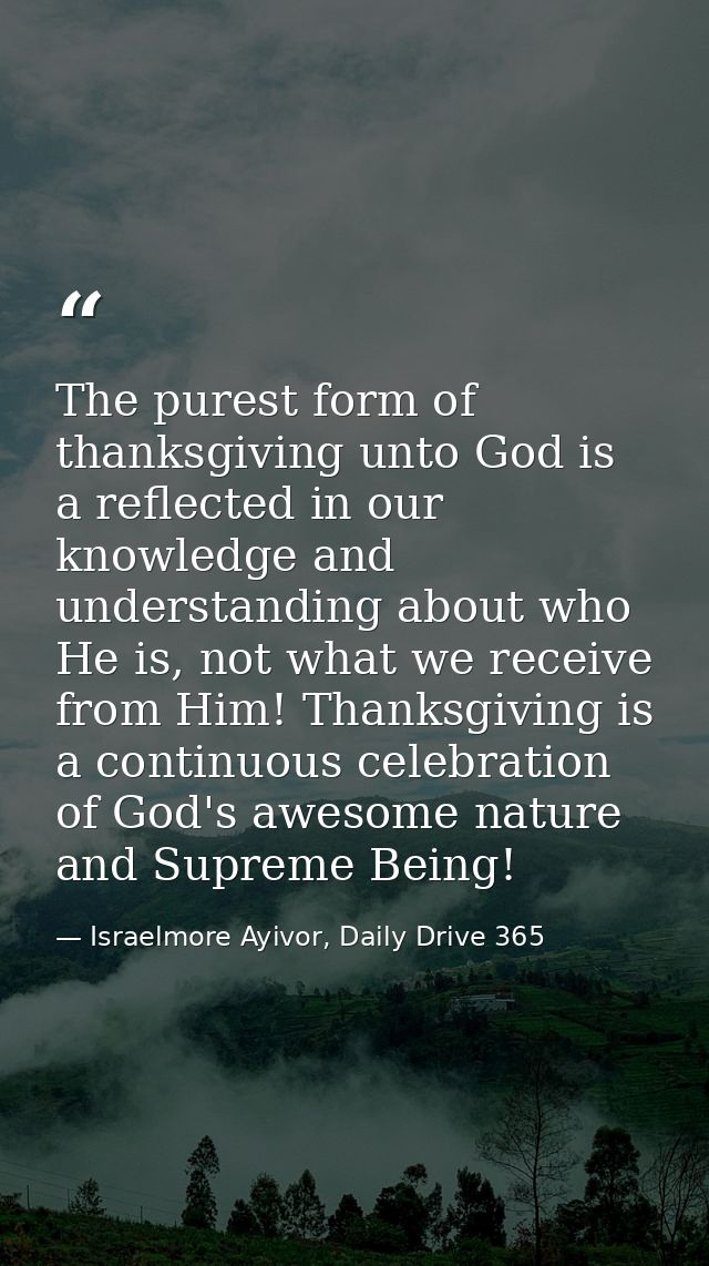 The purest form of thanksgiving unto God is a reflected in our knowledge and understanding about who He is, not what we  — Israelmore Ayivor, Daily Drive 365