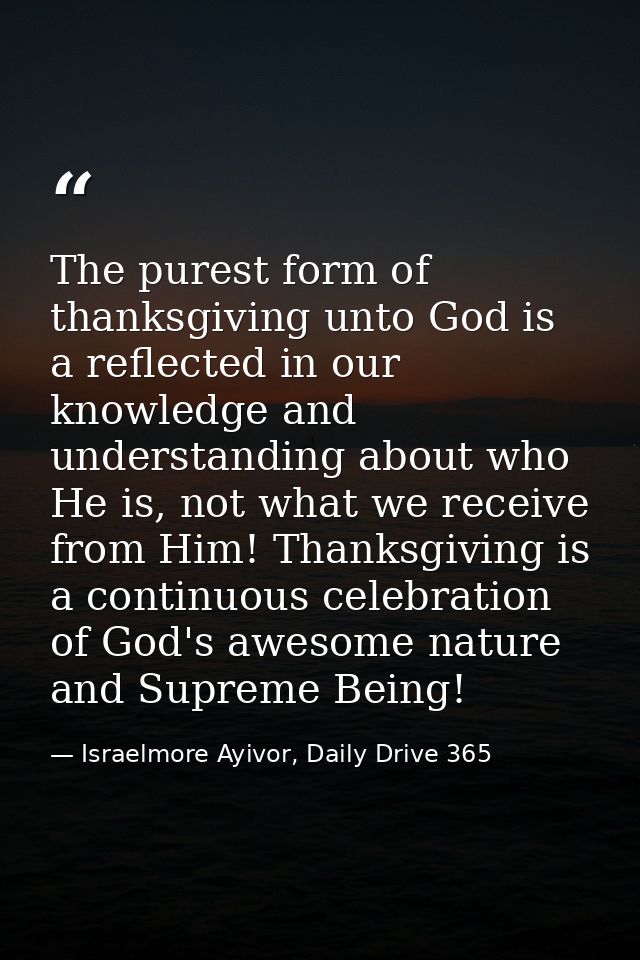 The purest form of thanksgiving unto God is a reflected in our knowledge and understanding about who He is, not what we  — Israelmore Ayivor, Daily Drive 365