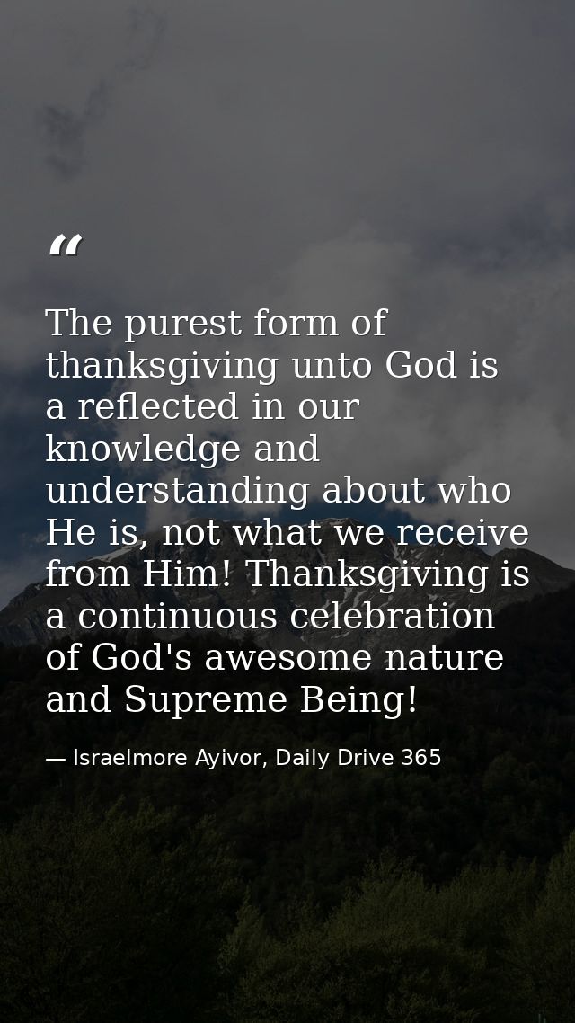 The purest form of thanksgiving unto God is a reflected in our knowledge and understanding about who He is, not what we  — Israelmore Ayivor, Daily Drive 365