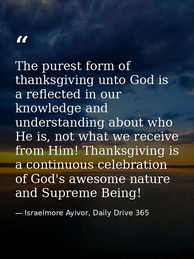 The purest form of thanksgiving unto God is a reflected in our knowledge and understanding about who He is, not what we  — Israelmore Ayivor, Daily Drive 365